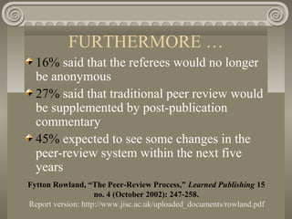 FURTHERMORE …
16% said that the referees would no longer
be anonymous
27% said that traditional peer review would
be supplemented by post-publication
commentary
45% expected to see some changes in the
peer-review system within the next five
years
Fytton Rowland, “The Peer-Review Process,” Learned Publishing 15
no. 4 (October 2002): 247-258.
Report version: http://www.jisc.ac.uk/uploaded_documents/rowland.pdf
 