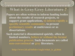 What is Gray/Grey Literature ?
Papers are often written to inform funding bodies
about the results of research projects, to
support grant applications, to inform rapidly a
specific scientific community, to present
preliminary results at conferences or as
dissertations.
Such material is disseminated quickly, often in
limited numbers, before or without the formal
publication process. Such documents are called
non-conventional or grey literature.
http://www.kb.nl/infolev/eagle/what_is_gl.htm
 