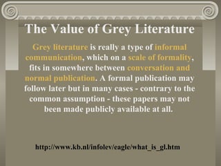 The Value of Grey Literature
Grey literature is really a type of informal
communication, which on a scale of formality,
fits in somewhere between conversation and
normal publication. A formal publication may
follow later but in many cases - contrary to the
common assumption - these papers may not
been made publicly available at all.
http://www.kb.nl/infolev/eagle/what_is_gl.htm
 
