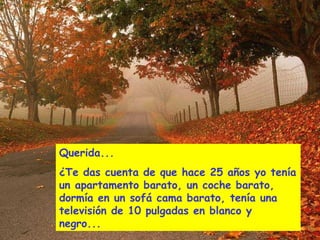 Querida...
¿Te das cuenta de que hace 25 años yo tenía
un apartamento barato, un coche barato,
dormía en un sofá cama barato, tenía una
televisión de 10 pulgadas en blanco y
negro...
 