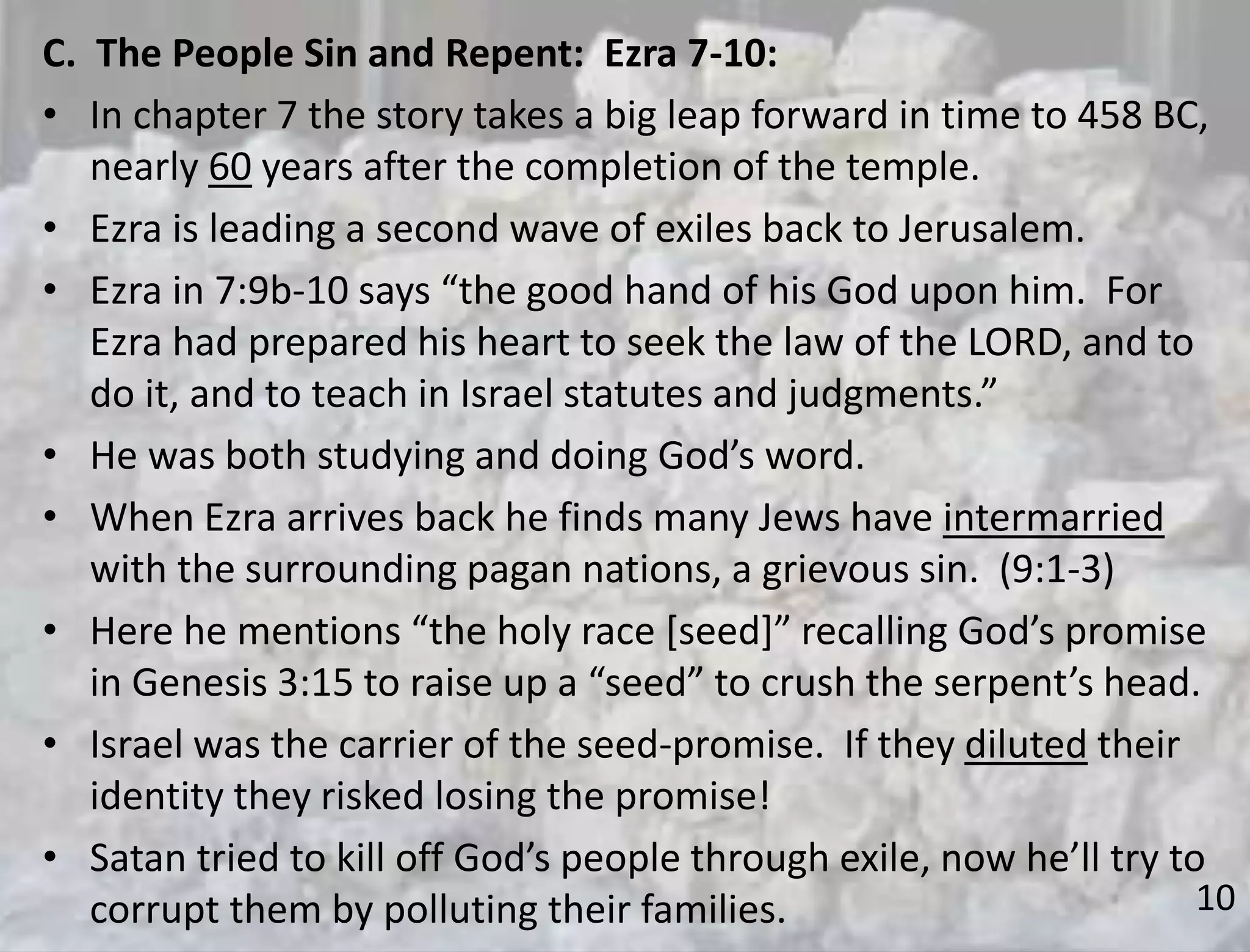 10
C. The People Sin and Repent: Ezra 7-10:
• In chapter 7 the story takes a big leap forward in time to 458 BC,
nearly 60 years after the completion of the temple.
• Ezra is leading a second wave of exiles back to Jerusalem.
• Ezra in 7:9b-10 says “the good hand of his God upon him. For
Ezra had prepared his heart to seek the law of the LORD, and to
do it, and to teach in Israel statutes and judgments.”
• He was both studying and doing God’s word.
• When Ezra arrives back he finds many Jews have intermarried
with the surrounding pagan nations, a grievous sin. (9:1-3)
• Here he mentions “the holy race [seed]” recalling God’s promise
in Genesis 3:15 to raise up a “seed” to crush the serpent’s head.
• Israel was the carrier of the seed-promise. If they diluted their
identity they risked losing the promise!
• Satan tried to kill off God’s people through exile, now he’ll try to
corrupt them by polluting their families.
 