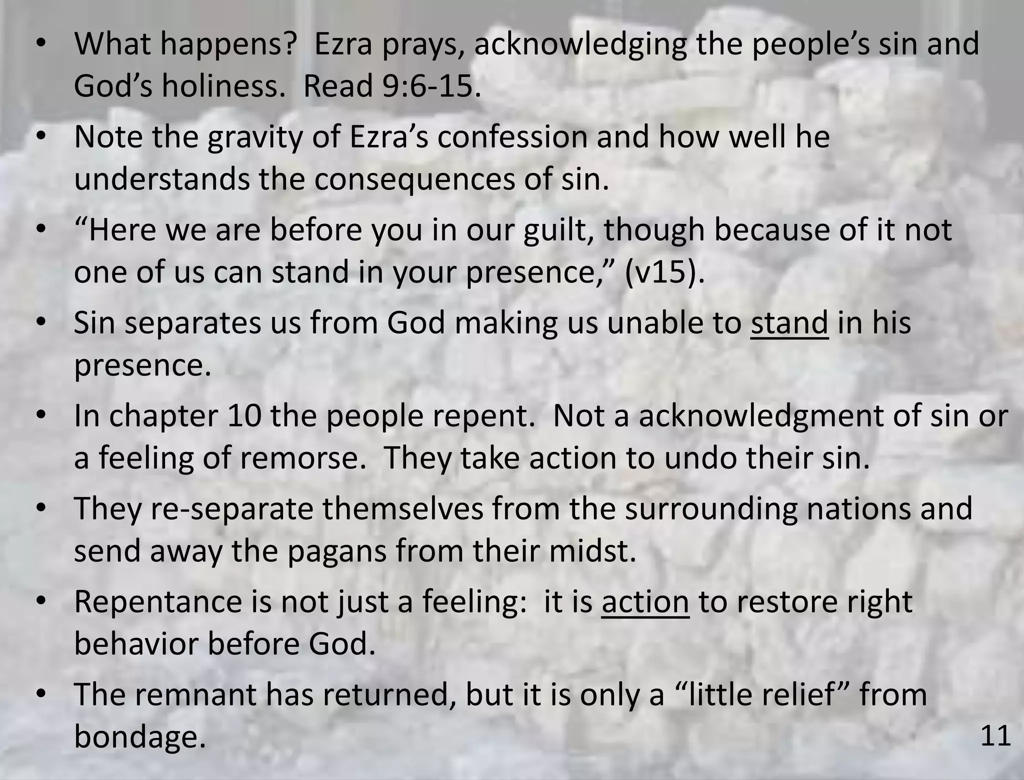 11
• What happens? Ezra prays, acknowledging the people’s sin and
God’s holiness. Read 9:6-15.
• Note the gravity of Ezra’s confession and how well he
understands the consequences of sin.
• “Here we are before you in our guilt, though because of it not
one of us can stand in your presence,” (v15).
• Sin separates us from God making us unable to stand in his
presence.
• In chapter 10 the people repent. Not a acknowledgment of sin or
a feeling of remorse. They take action to undo their sin.
• They re-separate themselves from the surrounding nations and
send away the pagans from their midst.
• Repentance is not just a feeling: it is action to restore right
behavior before God.
• The remnant has returned, but it is only a “little relief” from
bondage.
 