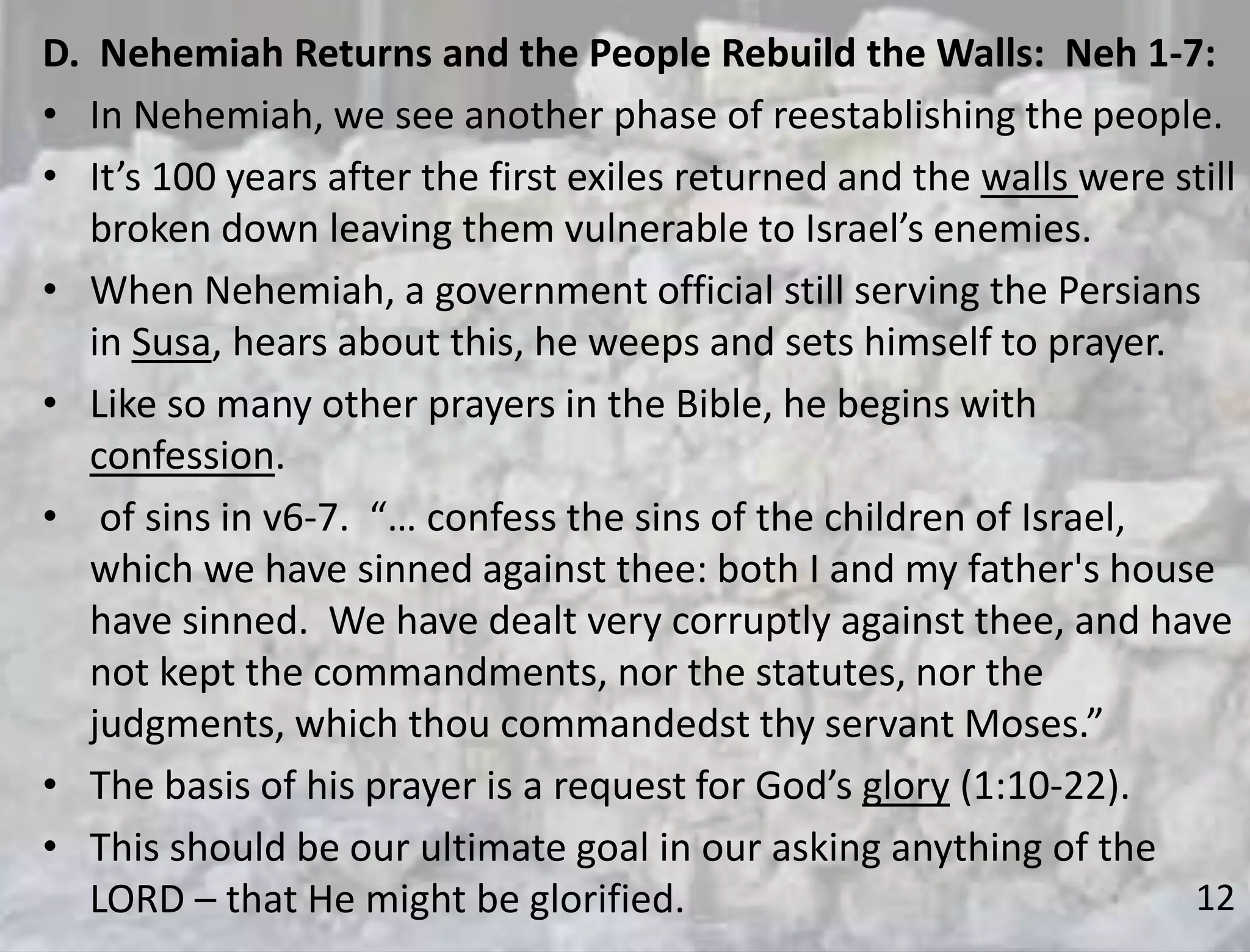 12
D. Nehemiah Returns and the People Rebuild the Walls: Neh 1-7:
• In Nehemiah, we see another phase of reestablishing the people.
• It’s 100 years after the first exiles returned and the walls were still
broken down leaving them vulnerable to Israel’s enemies.
• When Nehemiah, a government official still serving the Persians
in Susa, hears about this, he weeps and sets himself to prayer.
• Like so many other prayers in the Bible, he begins with
confession.
• of sins in v6-7. “… confess the sins of the children of Israel,
which we have sinned against thee: both I and my father's house
have sinned. We have dealt very corruptly against thee, and have
not kept the commandments, nor the statutes, nor the
judgments, which thou commandedst thy servant Moses.”
• The basis of his prayer is a request for God’s glory (1:10-22).
• This should be our ultimate goal in our asking anything of the
LORD – that He might be glorified.
 