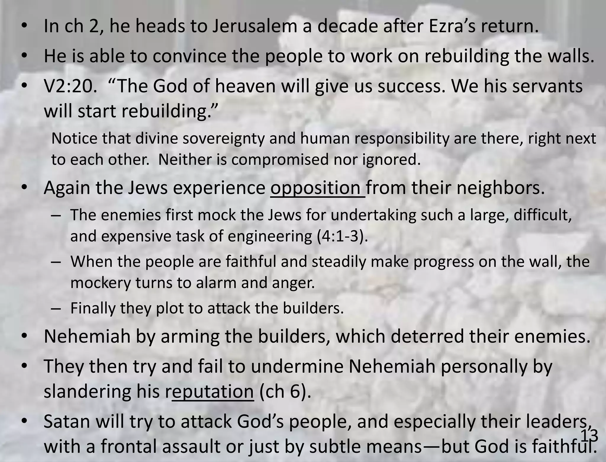 13
• In ch 2, he heads to Jerusalem a decade after Ezra’s return.
• He is able to convince the people to work on rebuilding the walls.
• V2:20. “The God of heaven will give us success. We his servants
will start rebuilding.”
Notice that divine sovereignty and human responsibility are there, right next
to each other. Neither is compromised nor ignored.
• Again the Jews experience opposition from their neighbors.
– The enemies first mock the Jews for undertaking such a large, difficult,
and expensive task of engineering (4:1-3).
– When the people are faithful and steadily make progress on the wall, the
mockery turns to alarm and anger.
– Finally they plot to attack the builders.
• Nehemiah by arming the builders, which deterred their enemies.
• They then try and fail to undermine Nehemiah personally by
slandering his reputation (ch 6).
• Satan will try to attack God’s people, and especially their leaders,
with a frontal assault or just by subtle means—but God is faithful.
 