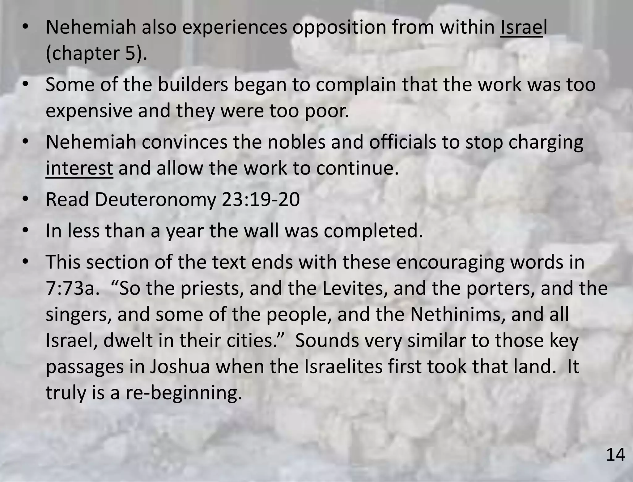 14
• Nehemiah also experiences opposition from within Israel
(chapter 5).
• Some of the builders began to complain that the work was too
expensive and they were too poor.
• Nehemiah convinces the nobles and officials to stop charging
interest and allow the work to continue.
• Read Deuteronomy 23:19-20
• In less than a year the wall was completed.
• This section of the text ends with these encouraging words in
7:73a. “So the priests, and the Levites, and the porters, and the
singers, and some of the people, and the Nethinims, and all
Israel, dwelt in their cities.” Sounds very similar to those key
passages in Joshua when the Israelites first took that land. It
truly is a re-beginning.
 