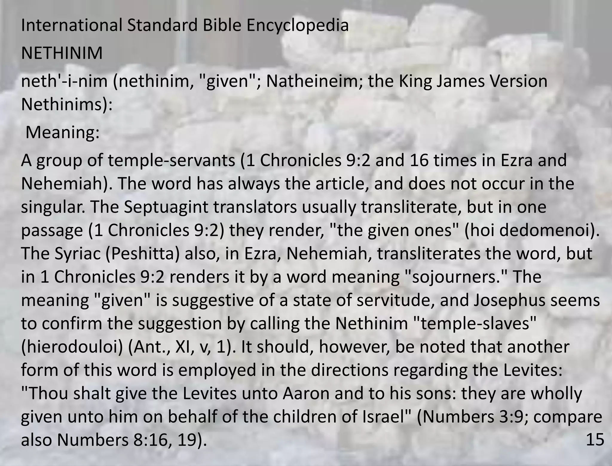 15
International Standard Bible Encyclopedia
NETHINIM
neth'-i-nim (nethinim, "given"; Natheineim; the King James Version
Nethinims):
Meaning:
A group of temple-servants (1 Chronicles 9:2 and 16 times in Ezra and
Nehemiah). The word has always the article, and does not occur in the
singular. The Septuagint translators usually transliterate, but in one
passage (1 Chronicles 9:2) they render, "the given ones" (hoi dedomenoi).
The Syriac (Peshitta) also, in Ezra, Nehemiah, transliterates the word, but
in 1 Chronicles 9:2 renders it by a word meaning "sojourners." The
meaning "given" is suggestive of a state of servitude, and Josephus seems
to confirm the suggestion by calling the Nethinim "temple-slaves"
(hierodouloi) (Ant., XI, v, 1). It should, however, be noted that another
form of this word is employed in the directions regarding the Levites:
"Thou shalt give the Levites unto Aaron and to his sons: they are wholly
given unto him on behalf of the children of Israel" (Numbers 3:9; compare
also Numbers 8:16, 19).
 
