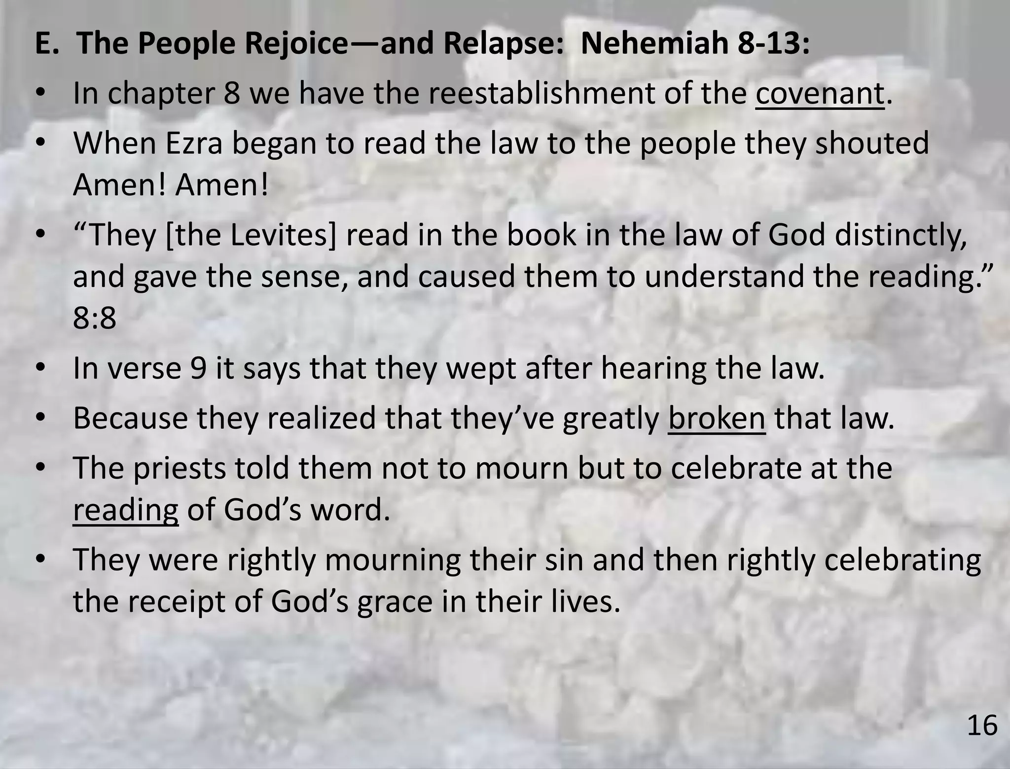 16
E. The People Rejoice—and Relapse: Nehemiah 8-13:
• In chapter 8 we have the reestablishment of the covenant.
• When Ezra began to read the law to the people they shouted
Amen! Amen!
• “They [the Levites] read in the book in the law of God distinctly,
and gave the sense, and caused them to understand the reading.”
8:8
• In verse 9 it says that they wept after hearing the law.
• Because they realized that they’ve greatly broken that law.
• The priests told them not to mourn but to celebrate at the
reading of God’s word.
• They were rightly mourning their sin and then rightly celebrating
the receipt of God’s grace in their lives.
 