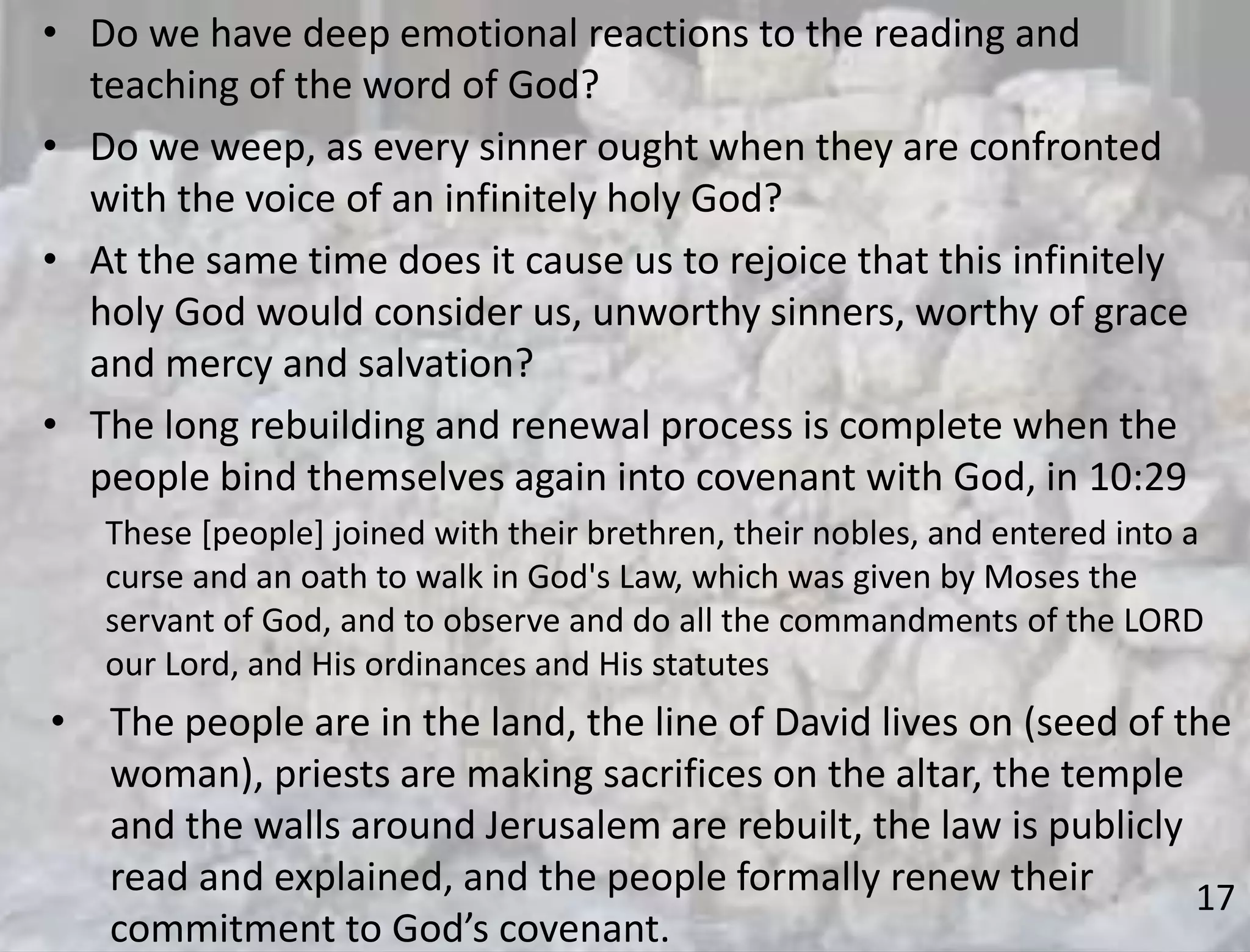 17
• Do we have deep emotional reactions to the reading and
teaching of the word of God?
• Do we weep, as every sinner ought when they are confronted
with the voice of an infinitely holy God?
• At the same time does it cause us to rejoice that this infinitely
holy God would consider us, unworthy sinners, worthy of grace
and mercy and salvation?
• The long rebuilding and renewal process is complete when the
people bind themselves again into covenant with God, in 10:29
These [people] joined with their brethren, their nobles, and entered into a
curse and an oath to walk in God's Law, which was given by Moses the
servant of God, and to observe and do all the commandments of the LORD
our Lord, and His ordinances and His statutes
• The people are in the land, the line of David lives on (seed of the
woman), priests are making sacrifices on the altar, the temple
and the walls around Jerusalem are rebuilt, the law is publicly
read and explained, and the people formally renew their
commitment to God’s covenant.
 