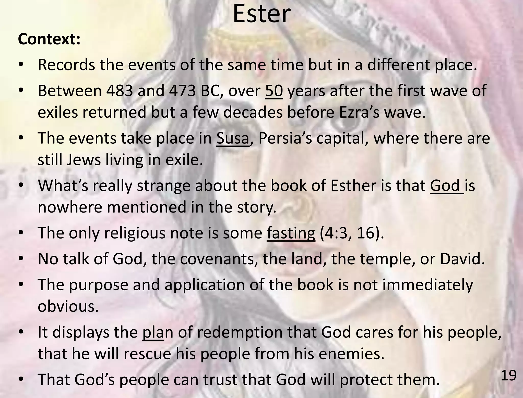 Ester
19
Context:
• Records the events of the same time but in a different place.
• Between 483 and 473 BC, over 50 years after the first wave of
exiles returned but a few decades before Ezra’s wave.
• The events take place in Susa, Persia’s capital, where there are
still Jews living in exile.
• What’s really strange about the book of Esther is that God is
nowhere mentioned in the story.
• The only religious note is some fasting (4:3, 16).
• No talk of God, the covenants, the land, the temple, or David.
• The purpose and application of the book is not immediately
obvious.
• It displays the plan of redemption that God cares for his people,
that he will rescue his people from his enemies.
• That God’s people can trust that God will protect them.
 