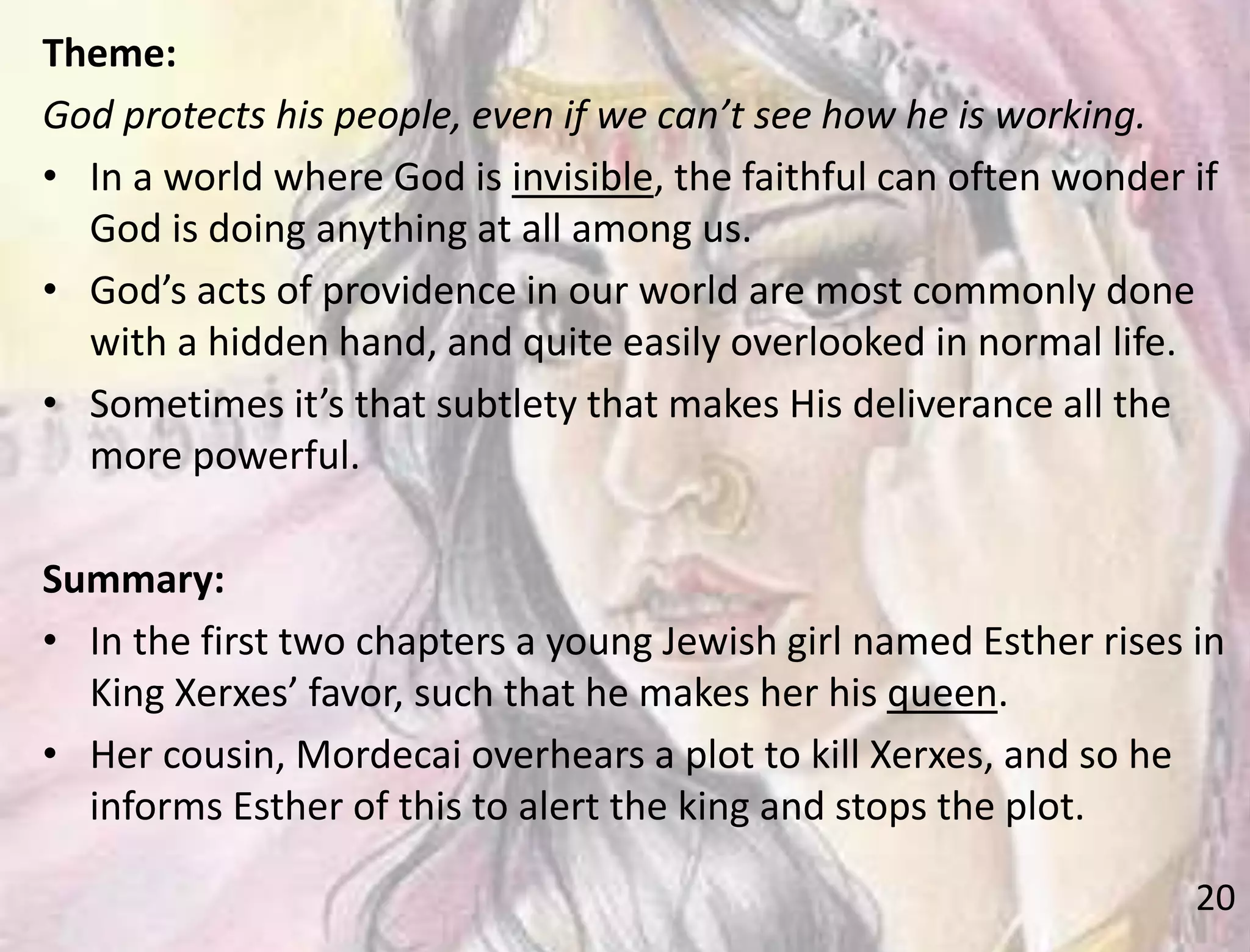 20
Theme:
God protects his people, even if we can’t see how he is working.
• In a world where God is invisible, the faithful can often wonder if
God is doing anything at all among us.
• God’s acts of providence in our world are most commonly done
with a hidden hand, and quite easily overlooked in normal life.
• Sometimes it’s that subtlety that makes His deliverance all the
more powerful.
Summary:
• In the first two chapters a young Jewish girl named Esther rises in
King Xerxes’ favor, such that he makes her his queen.
• Her cousin, Mordecai overhears a plot to kill Xerxes, and so he
informs Esther of this to alert the king and stops the plot.
 