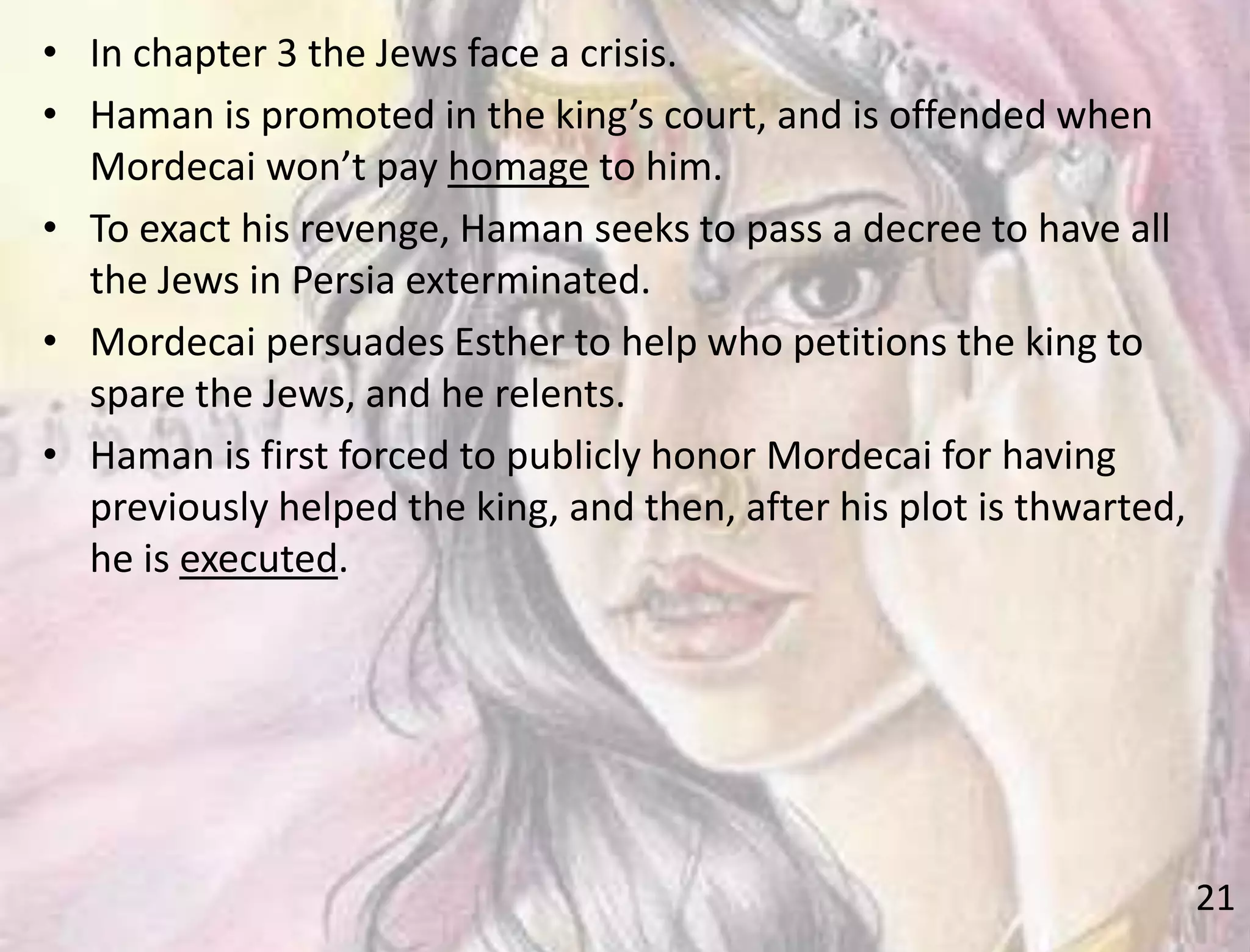 21
• In chapter 3 the Jews face a crisis.
• Haman is promoted in the king’s court, and is offended when
Mordecai won’t pay homage to him.
• To exact his revenge, Haman seeks to pass a decree to have all
the Jews in Persia exterminated.
• Mordecai persuades Esther to help who petitions the king to
spare the Jews, and he relents.
• Haman is first forced to publicly honor Mordecai for having
previously helped the king, and then, after his plot is thwarted,
he is executed.
 