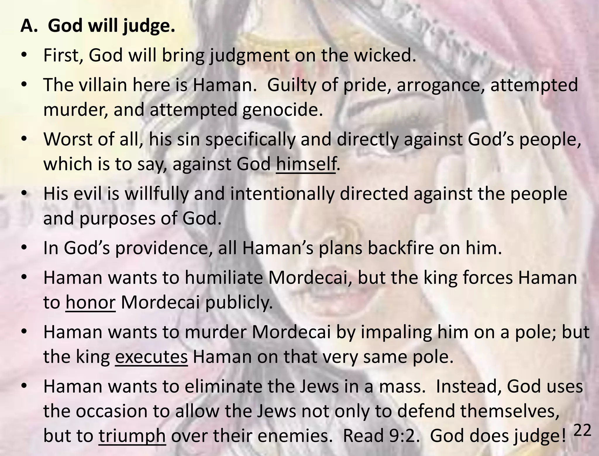 22
A. God will judge.
• First, God will bring judgment on the wicked.
• The villain here is Haman. Guilty of pride, arrogance, attempted
murder, and attempted genocide.
• Worst of all, his sin specifically and directly against God’s people,
which is to say, against God himself.
• His evil is willfully and intentionally directed against the people
and purposes of God.
• In God’s providence, all Haman’s plans backfire on him.
• Haman wants to humiliate Mordecai, but the king forces Haman
to honor Mordecai publicly.
• Haman wants to murder Mordecai by impaling him on a pole; but
the king executes Haman on that very same pole.
• Haman wants to eliminate the Jews in a mass. Instead, God uses
the occasion to allow the Jews not only to defend themselves,
but to triumph over their enemies. Read 9:2. God does judge!
 