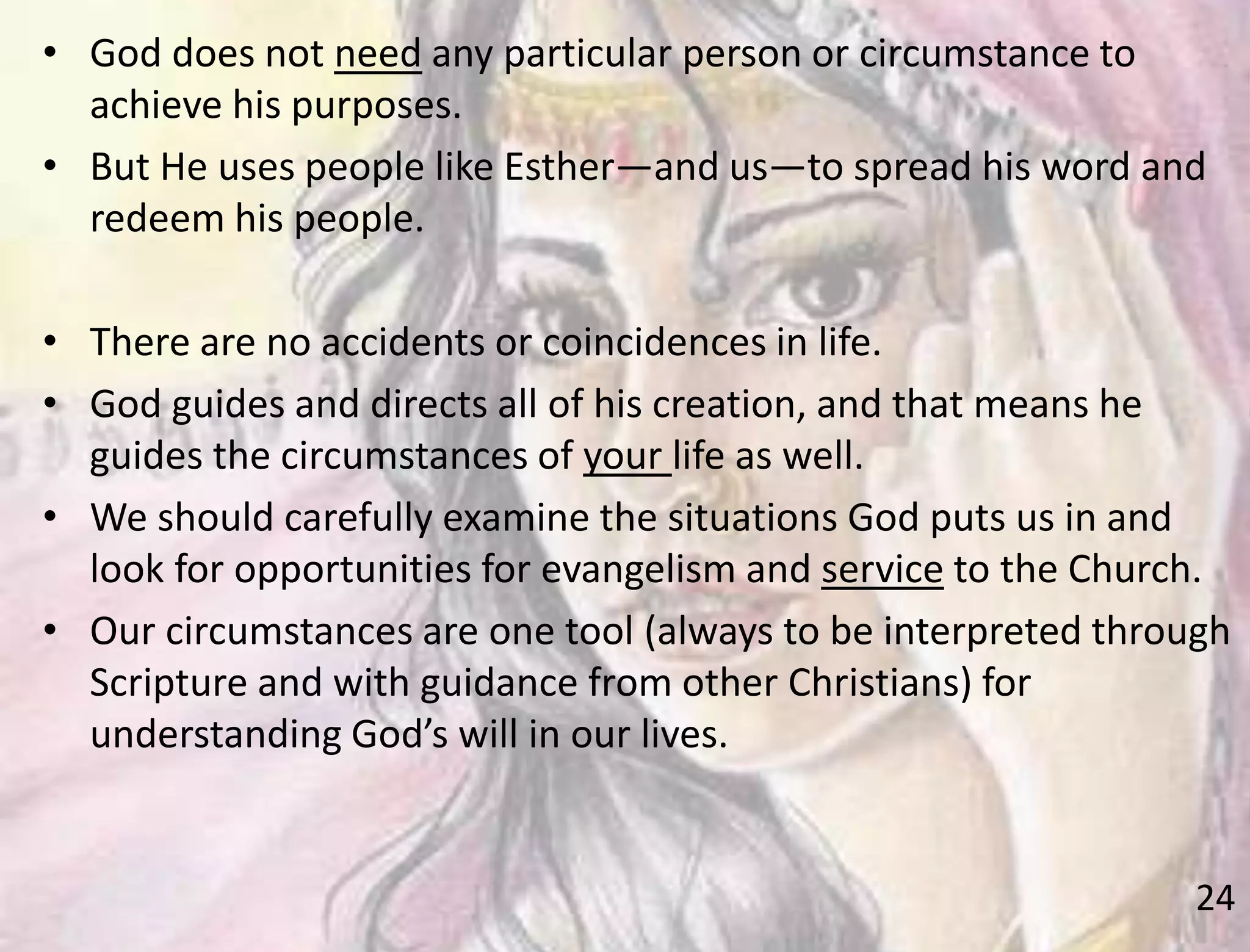 24
• God does not need any particular person or circumstance to
achieve his purposes.
• But He uses people like Esther—and us—to spread his word and
redeem his people.
• There are no accidents or coincidences in life.
• God guides and directs all of his creation, and that means he
guides the circumstances of your life as well.
• We should carefully examine the situations God puts us in and
look for opportunities for evangelism and service to the Church.
• Our circumstances are one tool (always to be interpreted through
Scripture and with guidance from other Christians) for
understanding God’s will in our lives.
 