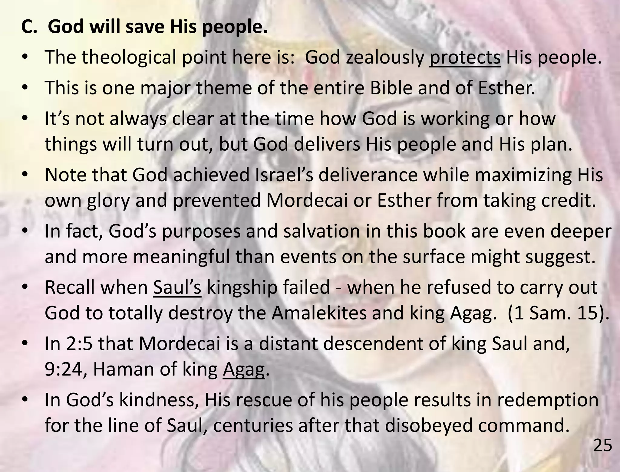 25
C. God will save His people.
• The theological point here is: God zealously protects His people.
• This is one major theme of the entire Bible and of Esther.
• It’s not always clear at the time how God is working or how
things will turn out, but God delivers His people and His plan.
• Note that God achieved Israel’s deliverance while maximizing His
own glory and prevented Mordecai or Esther from taking credit.
• In fact, God’s purposes and salvation in this book are even deeper
and more meaningful than events on the surface might suggest.
• Recall when Saul’s kingship failed - when he refused to carry out
God to totally destroy the Amalekites and king Agag. (1 Sam. 15).
• In 2:5 that Mordecai is a distant descendent of king Saul and,
9:24, Haman of king Agag.
• In God’s kindness, His rescue of his people results in redemption
for the line of Saul, centuries after that disobeyed command.
 