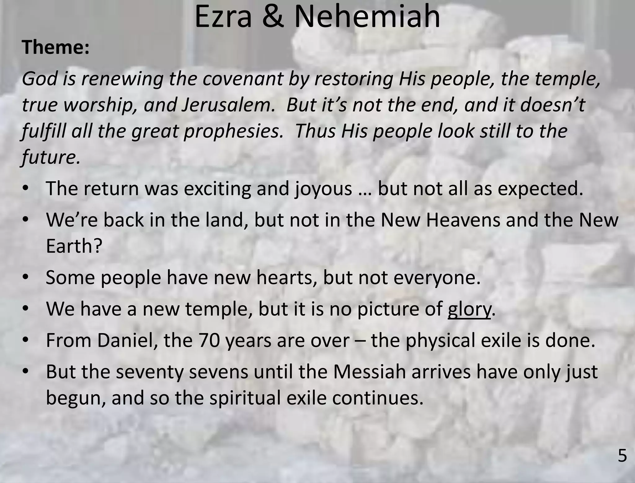 Ezra & Nehemiah
5
Theme:
God is renewing the covenant by restoring His people, the temple,
true worship, and Jerusalem. But it’s not the end, and it doesn’t
fulfill all the great prophesies. Thus His people look still to the
future.
• The return was exciting and joyous … but not all as expected.
• We’re back in the land, but not in the New Heavens and the New
Earth?
• Some people have new hearts, but not everyone.
• We have a new temple, but it is no picture of glory.
• From Daniel, the 70 years are over – the physical exile is done.
• But the seventy sevens until the Messiah arrives have only just
begun, and so the spiritual exile continues.
 