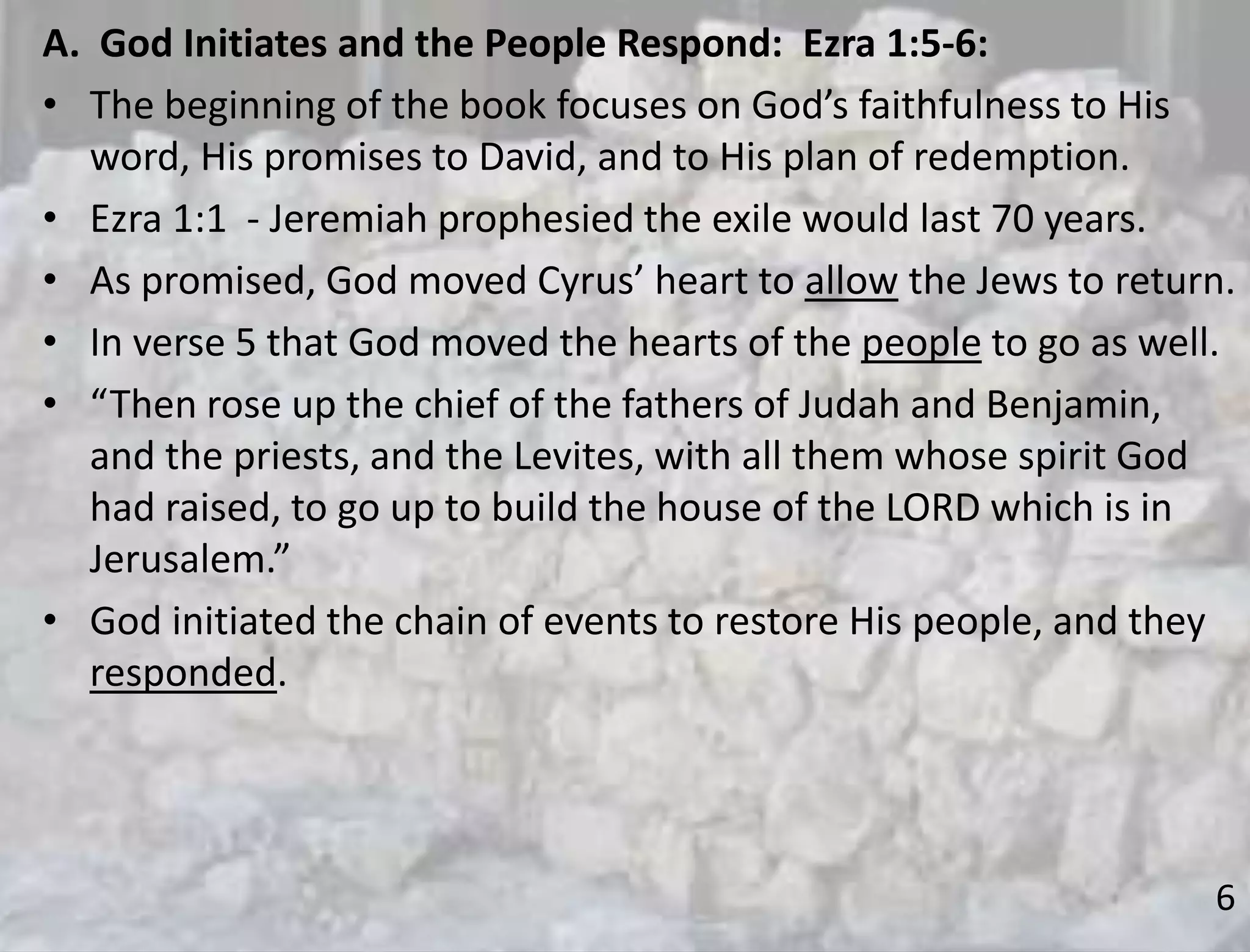 6
A. God Initiates and the People Respond: Ezra 1:5-6:
• The beginning of the book focuses on God’s faithfulness to His
word, His promises to David, and to His plan of redemption.
• Ezra 1:1 - Jeremiah prophesied the exile would last 70 years.
• As promised, God moved Cyrus’ heart to allow the Jews to return.
• In verse 5 that God moved the hearts of the people to go as well.
• “Then rose up the chief of the fathers of Judah and Benjamin,
and the priests, and the Levites, with all them whose spirit God
had raised, to go up to build the house of the LORD which is in
Jerusalem.”
• God initiated the chain of events to restore His people, and they
responded.
 