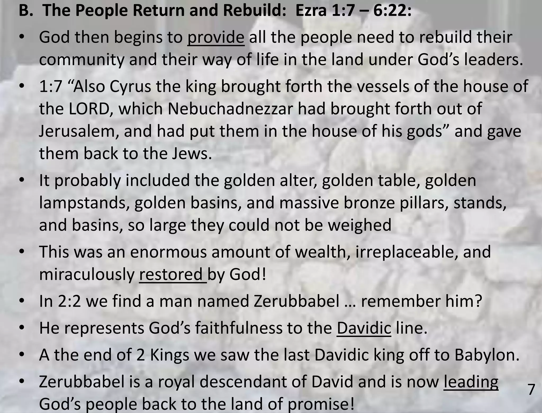 7
B. The People Return and Rebuild: Ezra 1:7 – 6:22:
• God then begins to provide all the people need to rebuild their
community and their way of life in the land under God’s leaders.
• 1:7 “Also Cyrus the king brought forth the vessels of the house of
the LORD, which Nebuchadnezzar had brought forth out of
Jerusalem, and had put them in the house of his gods” and gave
them back to the Jews.
• It probably included the golden alter, golden table, golden
lampstands, golden basins, and massive bronze pillars, stands,
and basins, so large they could not be weighed
• This was an enormous amount of wealth, irreplaceable, and
miraculously restored by God!
• In 2:2 we find a man named Zerubbabel … remember him?
• He represents God’s faithfulness to the Davidic line.
• A the end of 2 Kings we saw the last Davidic king off to Babylon.
• Zerubbabel is a royal descendant of David and is now leading
God’s people back to the land of promise!
 