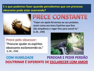 E o que podemos fazer quando percebemos que um processo
obsessivo pode estar ocorrendo?

“Fazer um apelo fervoroso ao seu protetor,
assim como aos bons Espíritos que lhes
são simpáticos e rogar-lhes para assisti-lo.”
(L.M., 249)

Prece pelo obsessor:
“Procurar ajudar os espíritos
obsessores esclarecendo-os.”
(L.M., 254)

 