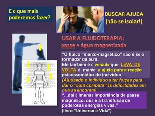 E o que mais
poderemos fazer?

“O fluido “mento-magnético” não é só o
formador da aura.
Ele também é o veículo que LEVA DE
VOLTA à mente a ajuda para a reação
psicossomática do indivíduo ...
(Ajudando o indivíduo a ter forças para
dar o “bom combate” às dificuldades em
que se encontra)
“...daí a imensa importância do passe
magnético, que é a transfusão de
poderosas energias vivas.”
(livro “Universo e Vida”)

 