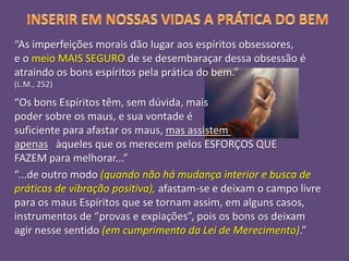 “As imperfeições morais dão lugar aos espíritos obsessores,
e o meio MAIS SEGURO de se desembaraçar dessa obsessão é
atraindo os bons espíritos pela prática do bem.”
(L.M., 252)

“Os bons Espíritos têm, sem dúvida, mais
poder sobre os maus, e sua vontade é
suficiente para afastar os maus, mas assistem
apenas àqueles que os merecem pelos ESFORÇOS QUE
FAZEM para melhorar...”
“...de outro modo (quando não há mudança interior e busca de
práticas de vibração positiva), afastam-se e deixam o campo livre
para os maus Espíritos que se tornam assim, em alguns casos,
instrumentos de “provas e expiações”, pois os bons os deixam
agir nesse sentido (em cumprimento da Lei de Merecimento).”

 