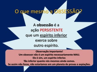 O que mesmo a OBSESSÃO?
A obsessão é a
ação PERSISTENTE
que um espírito inferior
exerce sobre
outro espírito.
Observação importante!
Um obsessor não é um espírito necessariamente MAU.
Ele é sim, um espírito inferior.
Tão inferior quanto nós mesmos ainda somos.
Se assim não fosse, não estaríamos em um planeta de provas e expiações.

 