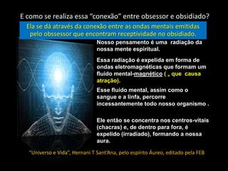 E como se realiza essa “conexão” entre obsessor e obsidiado?
Ela se dá através da conexão entre as ondas mentais emitidas
pelo obssessor que encontram receptividade no obsidiado.
Nosso pensamento é uma radiação da
nossa mente espiritual.
Essa radiação é expelida em forma de
ondas eletromagnéticas que formam um
fluido mental-magnético ( = que causa
atração).

Esse fluido mental, assim como o
sangue e a linfa, percorre
incessantemente todo nosso organismo .
Ele então se concentra nos centros-vitais
(chacras) e, de dentro para fora, é
expelido (irradiado), formando a nossa
aura.
“Universo e Vida”, Hernani T Sant’Ana, pelo espírito Áureo, editado pela FEB

 