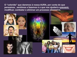 O “colorido” que daremos à nossa AURA, por conta do que
pensamos , sentimos e fazemos é o que nos ajudará a prevenir,
modificar, combater e eliminar um processo obsessivo.

 
