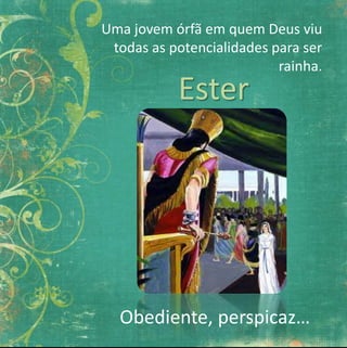 Uma jovem órfã em quem Deus viu 
todas as potencialidades para ser 
rainha. 
Ester 
Obediente, perspicaz… 
 