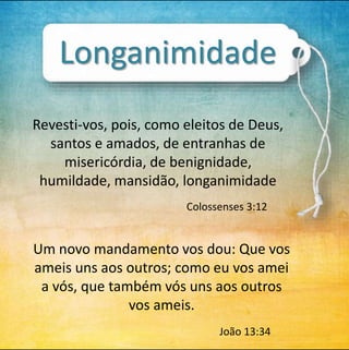 Longanimidade 
Revesti-vos, pois, como eleitos de Deus, 
santos e amados, de entranhas de 
misericórdia, de benignidade, 
humildade, mansidão, longanimidade 
Colossenses 3:12 
Um novo mandamento vos dou: Que vos 
ameis uns aos outros; como eu vos amei 
a vós, que também vós uns aos outros 
vos ameis. 
João 13:34 
 