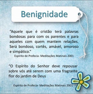Benignidade 
“Aquele que é cristão terá palavras 
bondosas para com os parentes e para 
aqueles com quem mantem relações. 
Será bondoso, cortês, amável, amoroso 
e simpático.” 
Espírito de Profecia- Meditações Matinais 2001 
“O Espírito do Senhor deve repousar 
sobre vós até serem com uma fragrante 
flor do jardim de Deus 
Espírito de Profecia- Meditações Matinais 2001 
 