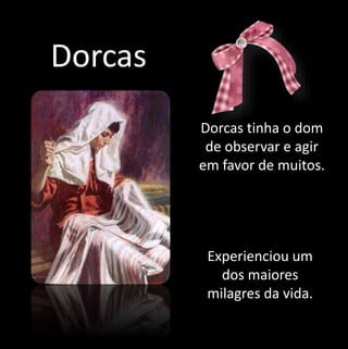 Dorcas 
Dorcas tinha o dom 
de observar e agir 
em favor de muitos. 
Experienciou um 
dos maiores 
milagres da vida. 
 