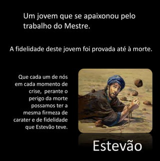 Um jovem que se apaixonou pelo 
trabalho do Mestre. 
A fidelidade deste jovem foi provada até à morte. 
Estevão 
Que cada um de nós 
em cada momento de 
crise, perante o 
perigo da morte 
possamos ter a 
mesma firmeza de 
carater e de fidelidade 
que Estevão teve. 
 