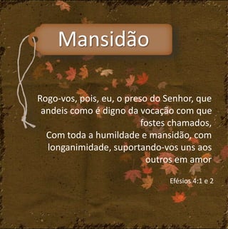 Mansidão 
Rogo-vos, pois, eu, o preso do Senhor, que 
andeis como é digno da vocação com que 
fostes chamados, 
Com toda a humildade e mansidão, com 
longanimidade, suportando-vos uns aos 
outros em amor 
Efésios 4:1 e 2 
 