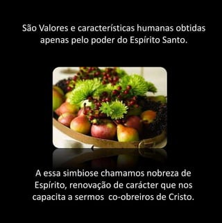 São Valores e características humanas obtidas 
apenas pelo poder do Espírito Santo. 
A essa simbiose chamamos nobreza de 
Espírito, renovação de carácter que nos 
capacita a sermos co-obreiros de Cristo. 
 