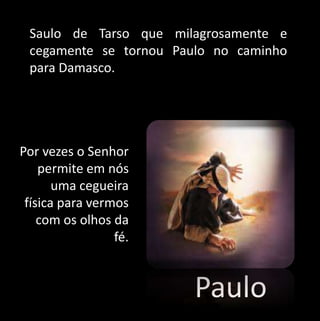 Saulo de Tarso que milagrosamente e 
cegamente se tornou Paulo no caminho 
para Damasco. 
Paulo 
Por vezes o Senhor 
permite em nós 
uma cegueira 
física para vermos 
com os olhos da 
fé. 
 