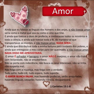 Amor 
Ainda que eu falasse as línguas dos homens e dos anjos, e não tivesse amor, 
seria como o metal que soa ou como o sino que tine. 
E ainda que tivesse o dom de profecia, e conhecesse todos os mistérios e 
toda a ciência, e ainda que tivesse toda a fé, de maneira tal que 
transportasse os montes, e não tivesse amor, NADA SERIA. 
E ainda que distribuísse toda a minha fortuna para sustento dos pobres, e 
ainda que entregasse o meu corpo para ser queimado, e não tivesse amor, 
NADA DISSO ME APROVEITARIA. 
O amor É sofredor, é benigno; o amor NÃO É invejoso; o amor não trata 
com leviandade, não se ensoberbece. 
Não se porta com indecência, não busca os seus interesses, não se irrita, 
não suspeita mal; 
Não folga com a injustiça, mas folga com a verdade; 
Tudo sofre, tudo crê, tudo espera, tudo suporta. 
O AMOR NUNCA FALHA; mas havendo profecias, serão aniquiladas; 
havendo línguas, cessarão; havendo ciência, desaparecerá. 
1 Coríntios 13:1-8 
 