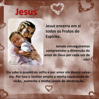Jesus encerra em si 
todos os Frutos do 
Espírito. 
Jamais conseguiremos 
compreender a dimensão do 
amor de Deus por cada um de 
nós! 
Jesus 
Ele sabe o quanto eu sofro e por amor ele deseja salvar-me. 
Por isso o Senhor amplia a minha capacidade de 
visão, aumenta a minha janela de observação. 
 