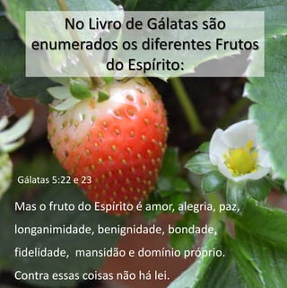 No Livro de Gálatas são 
enumerados os diferentes Frutos 
do Espírito: 
Gálatas 5:22 e 23 
Mas o fruto do Espírito é amor, alegria, paz, 
longanimidade, benignidade, bondade, 
fidelidade, mansidão e domínio próprio. 
Contra essas coisas não há lei. 
 