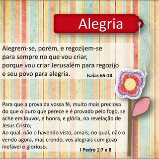 Alegria 
Alegrem-se, porém, e regozijem-se 
para sempre no que vou criar, 
porque vou criar Jerusalém para regozijo 
e seu povo para alegria. Isaías 65:18 
Para que a prova da vossa fé, muito mais preciosa 
do que o ouro que perece e é provado pelo fogo, se 
ache em louvor, e honra, e glória, na revelação de 
Jesus Cristo; 
Ao qual, não o havendo visto, amais; no qual, não o 
vendo agora, mas crendo, vos alegrais com gozo 
inefável e glorioso. 
I Pedro 1:7 e 8 
 