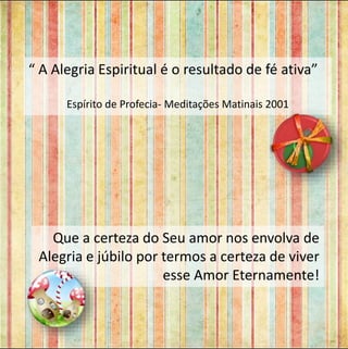 “ A Alegria Espiritual é o resultado de fé ativa” 
Espírito de Profecia- Meditações Matinais 2001 
Que a certeza do Seu amor nos envolva de 
Alegria e júbilo por termos a certeza de viver 
esse Amor Eternamente! 
 