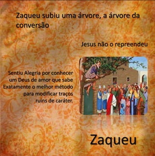 Zaqueu subiu uma árvore, a árvore da 
conversão 
Jesus não o repreendeu 
Zaqueu 
Sentiu Alegria por conhecer 
um Deus de amor que sabe 
Exatamente o melhor método 
para modificar traços 
ruins de caráter. 
 