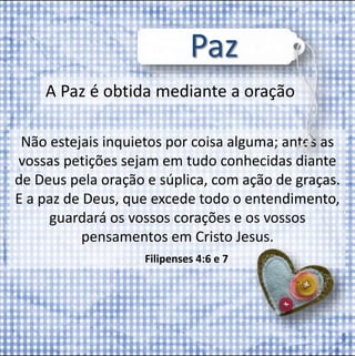 Paz 
A Paz é obtida mediante a oração 
Não estejais inquietos por coisa alguma; antes as 
vossas petições sejam em tudo conhecidas diante 
de Deus pela oração e súplica, com ação de graças. 
E a paz de Deus, que excede todo o entendimento, 
guardará os vossos corações e os vossos 
pensamentos em Cristo Jesus. 
Filipenses 4:6 e 7 
 