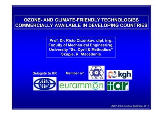 OZONE- AND CLIMATE-FRIENDLY TECHNOLOGIES
COMMERCIALLY AVAILABLE IN DEVELOPING COUNTRIES


               Prof. Dr. Risto Ciconkov, dipl. ing.
               Faculty of Mechanical Engineering,
               University “Ss. Cyril & Methodius”
                      Skopje, R. Macedonia



     Delagate to IIR    Member of




                                                 UNEP, ECA meeting, Belgrade, 2011
 
