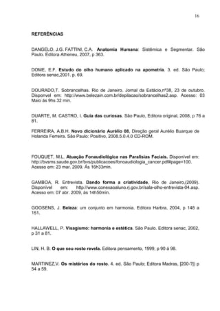 16
REFERÊNCIAS
DANGELO, J.G. FATTINI, C.A. Anatomia Humana: Sistêmica e Segmentar. São
Paulo. Editora Atheneu, 2007, p 363.
DOME, E.F. Estudo do olho humano aplicado na apometria. 3. ed. São Paulo;
Editora senac,2001. p. 69.
DOURADO,T. Sobrancelhas. Rio de Janeiro. Jornal da Estácio,nº38, 23 de outubro.
Disponvel em: http://www.belezain.com.br/depilacao/sobrancelhas2.asp. Acesso: 03
Maio ás 9hs 32 min.
DUARTE, M. CASTRO, I. Guia das curiosas. São Paulo, Editora original, 2008, p 76 a
81.
FERREIRA, A.B.H. Novo dicionário Aurélio 08. Direção geral Aurélio Buarque de
Holanda Ferreira. São Paulo: Positivo, 2008.5.0.4.0 CD-ROM.
FOUQUET, M.L. Atuação Fonaudiológica nas Paralisias Faciais. Disponível em:
http://bvsms.saude.gov.br/bvs/publicacoes/fonoaudiologia_cancer.pdf#page=100.
Acesso em: 23 mar. 2009. Ás 16h33min.
GAMBOA, R. Entrevista. Dando forma a criatividade, Rio de Janeiro,(2009).
Disponível em: http://www.conexaoaluno.rj.gov.br/sala-olho-entrevista-04.asp.
Acesso em: 07 abr. 2009, ás 14h50min.
GOOSENS, J. Beleza: um conjunto em harmonia. Editora Harbra, 2004, p 148 a
151.
HALLAWELL, P. Visagismo: harmonia e estética. São Paulo. Editora senac, 2002,
p 31 a 81.
LIN, H. B. O que seu rosto revela. Editora pensamento, 1999, p 90 á 98.
MARTINEZ,V. Os mistérios do rosto. 4. ed. São Paulo; Editora Madras, [200-?]) p
54 a 59.
 