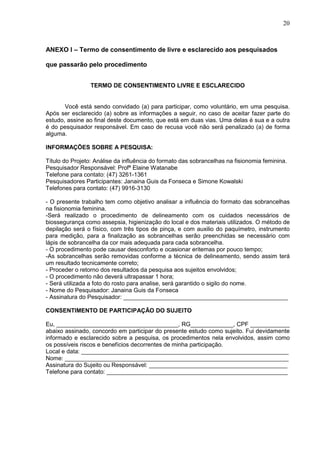20
ANEXO I – Termo de consentimento de livre e esclarecido aos pesquisados
que passarão pelo procedimento
TERMO DE CONSENTIMENTO LIVRE E ESCLARECIDO
Você está sendo convidado (a) para participar, como voluntário, em uma pesquisa.
Após ser esclarecido (a) sobre as informações a seguir, no caso de aceitar fazer parte do
estudo, assine ao final deste documento, que está em duas vias. Uma delas é sua e a outra
é do pesquisador responsável. Em caso de recusa você não será penalizado (a) de forma
alguma.
INFORMAÇÕES SOBRE A PESQUISA:
Título do Projeto: Análise da influência do formato das sobrancelhas na fisionomia feminina.
Pesquisador Responsável: Profª Elaine Watanabe
Telefone para contato: (47) 3261-1361
Pesquisadores Participantes: Janaina Guis da Fonseca e Simone Kowalski
Telefones para contato: (47) 9916-3130
- O presente trabalho tem como objetivo analisar a influência do formato das sobrancelhas
na fisionomia feminina.
-Será realizado o procedimento de delineamento com os cuidados necessários de
biossegurança como assepsia, higienização do local e dos materiais utilizados. O método de
depilação será o físico, com três tipos de pinça, e com auxilio do paquímetro, instrumento
para medição, para a finalização as sobrancelhas serão preenchidas se necessário com
lápis de sobrancelha da cor mais adequada para cada sobrancelha.
- O procedimento pode causar desconforto e ocasionar eritemas por pouco tempo;
-As sobrancelhas serão removidas conforme a técnica de delineamento, sendo assim terá
um resultado tecnicamente correto;
- Proceder o retorno dos resultados da pesquisa aos sujeitos envolvidos;
- O procedimento não deverá ultrapassar 1 hora;
- Será utilizada a foto do rosto para analise, será garantido o sigilo do nome.
- Nome do Pesquisador: Janaina Guis da Fonseca
- Assinatura do Pesquisador: __________________________________________________
CONSENTIMENTO DE PARTICIPAÇÃO DO SUJEITO
Eu, _____________________________________, RG_____________, CPF ____________
abaixo assinado, concordo em participar do presente estudo como sujeito. Fui devidamente
informado e esclarecido sobre a pesquisa, os procedimentos nela envolvidos, assim como
os possíveis riscos e benefícios decorrentes de minha participação.
Local e data: _______________________________________________________________
Nome: ____________________________________________________________________
Assinatura do Sujeito ou Responsável: __________________________________________
Telefone para contato: _______________________________________________________
 