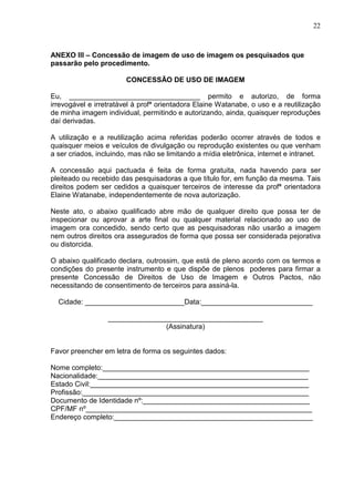22
ANEXO III – Concessão de imagem de uso de imagem os pesquisados que
passarão pelo procedimento.
CONCESSÃO DE USO DE IMAGEM
Eu, _________________________________ permito e autorizo, de forma
irrevogável e irretratável à profª orientadora Elaine Watanabe, o uso e a reutilização
de minha imagem individual, permitindo e autorizando, ainda, quaisquer reproduções
daí derivadas.
A utilização e a reutilização acima referidas poderão ocorrer através de todos e
quaisquer meios e veículos de divulgação ou reprodução existentes ou que venham
a ser criados, incluindo, mas não se limitando a mídia eletrônica, internet e intranet.
A concessão aqui pactuada é feita de forma gratuita, nada havendo para ser
pleiteado ou recebido das pesquisadoras a que título for, em função da mesma. Tais
direitos podem ser cedidos a quaisquer terceiros de interesse da profª orientadora
Elaine Watanabe, independentemente de nova autorização.
Neste ato, o abaixo qualificado abre mão de qualquer direito que possa ter de
inspecionar ou aprovar a arte final ou qualquer material relacionado ao uso de
imagem ora concedido, sendo certo que as pesquisadoras não usarão a imagem
nem outros direitos ora assegurados de forma que possa ser considerada pejorativa
ou distorcida.
O abaixo qualificado declara, outrossim, que está de pleno acordo com os termos e
condições do presente instrumento e que dispõe de plenos poderes para firmar a
presente Concessão de Direitos de Uso de Imagem e Outros Pactos, não
necessitando de consentimento de terceiros para assiná-la.
Cidade: _________________________Data:____________________________
_______________________________________
(Assinatura)
Favor preencher em letra de forma os seguintes dados:
Nome completo:____________________________________________________
Nacionalidade:_____________________________________________________
Estado Civil:_______________________________________________________
Profissão:_________________________________________________________
Documento de Identidade nº:__________________________________________
CPF/MF nº_________________________________________________________
Endereço completo:__________________________________________________
 