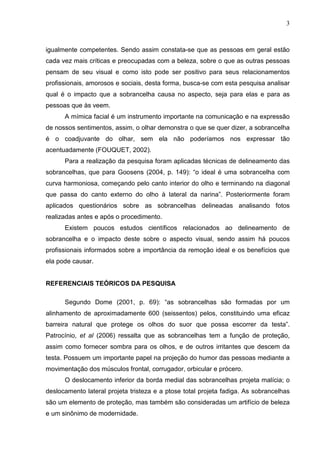 3
igualmente competentes. Sendo assim constata-se que as pessoas em geral estão
cada vez mais críticas e preocupadas com a beleza, sobre o que as outras pessoas
pensam de seu visual e como isto pode ser positivo para seus relacionamentos
profissionais, amorosos e sociais, desta forma, busca-se com esta pesquisa analisar
qual é o impacto que a sobrancelha causa no aspecto, seja para elas e para as
pessoas que às veem.
A mímica facial é um instrumento importante na comunicação e na expressão
de nossos sentimentos, assim, o olhar demonstra o que se quer dizer, a sobrancelha
é o coadjuvante do olhar, sem ela não poderíamos nos expressar tão
acentuadamente (FOUQUET, 2002).
Para a realização da pesquisa foram aplicadas técnicas de delineamento das
sobrancelhas, que para Goosens (2004, p. 149): “o ideal é uma sobrancelha com
curva harmoniosa, começando pelo canto interior do olho e terminando na diagonal
que passa do canto externo do olho à lateral da narina”. Posteriormente foram
aplicados questionários sobre as sobrancelhas delineadas analisando fotos
realizadas antes e após o procedimento.
Existem poucos estudos científicos relacionados ao delineamento de
sobrancelha e o impacto deste sobre o aspecto visual, sendo assim há poucos
profissionais informados sobre a importância da remoção ideal e os benefícios que
ela pode causar.
REFERENCIAIS TEÓRICOS DA PESQUISA
Segundo Dome (2001, p. 69): “as sobrancelhas são formadas por um
alinhamento de aproximadamente 600 (seissentos) pelos, constituindo uma eficaz
barreira natural que protege os olhos do suor que possa escorrer da testa”.
Patrocínio, et al (2006) ressalta que as sobrancelhas tem a função de proteção,
assim como fornecer sombra para os olhos, e de outros irritantes que descem da
testa. Possuem um importante papel na projeção do humor das pessoas mediante a
movimentação dos músculos frontal, corrugador, orbicular e prócero.
O deslocamento inferior da borda medial das sobrancelhas projeta malícia; o
deslocamento lateral projeta tristeza e a ptose total projeta fadiga. As sobrancelhas
são um elemento de proteção, mas também são consideradas um artifício de beleza
e um sinônimo de modernidade.
 