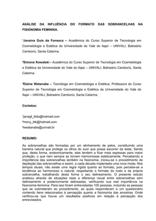 1

ANÁLISE

DA

INFLUÊNCIA

DO

FORMATO

DAS

SOBRANCELHAS

NA

FISIONOMIA FEMININA.

¹Janaina Guis da Fonseca – Acadêmica do Curso Superior de Tecnologia em
Cosmetologia e Estética da Universidade do Vale do Itajaí – UNIVALI, Balneário
Camboriú, Santa Catarina.

²Simone Kowalski - Acadêmica do Curso Superior de Tecnologia em Cosmetologia
e Estética da Universidade do Vale do Itajaí – UNIVALI, Balneário Camboriú, Santa
Catarina.

³Elaine Watanabe – Tecnóloga em Cosmetologia e Estética; Professora do Curso
Superior de Tecnologia em Cosmetologia e Estética da Universidade do Vale do
Itajaí – UNIVALI, Balneário Camboriú, Santa Catarina.

Contatos:

¹janagf_kblo@hotmail.com
²mony_klk@hotmail.com
³ewatanabe@univali.br

RESUMO:
As sobrancelhas são formadas por um alinhamento de pelos, constituindo uma
barreira natural que protege os olhos do suor que possa escorrer da testa. Sendo
que, desta forma, anatomicamente, elas tendem a ficar mais espessas para maior
proteção, o que nem sempre as tornam harmoniosas esteticamente. Percebendo a
importância das sobrancelhas também na fisionomia, iniciou-se o procedimento de
depilação das sobrancelhas e assim, a cada década implantada uma nova moda. Nos
tempos atuais, não existe uma regra rígida quanto ao formato, pois percebe-se a
tendência ao harmonioso e natural, respeitando o formato do rosto e da própria
sobrancelha, trabalhando desta forma o seu delineamento. O presente estudo
analisou através de situações reais a diferença visual entre sobrancelhas sem
delineamento e posteriormente delineadas, verificando sua real importância na
fisionomia feminina. Para isso foram entrevistadas 105 pessoas, incluindo as pessoas
que se submeteram ao procedimento, as quais responderam a um questionário
contendo itens relacionados à percepção quanto a fisionomia das amostras. Onde
verificou-se que houve um resultados positivos em relação à percepção dos
entrevistados.

 