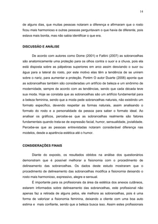 14

de alguns dias, que muitas pessoas notaram a diferença e afirmaram que o rosto
ficou mais harmonioso e outras pessoas perguntavam o que havia de diferente, pois
estava mais bonita, mas não sabia identificar o que era.

DISCUSSÃO E ANÁLISE
De acordo com autores como Dome (2001) e Fattini (2007) as sobrancelhas
são anatomicamente uma proteção para os olhos contra o suor e a chuva, pois ela
está disposta sobre as pálpebras superiores em arco assim desviando o suor ou
água para a lateral do rosto, por este motivo elas têm a tendência de se unirem
sobre o nariz, para aumentar a proteção. Porém O autor Duarte (2008) aponta que
as sobrancelhas também são consideradas um artifício de beleza e um sinônimo de
modernidade, sempre de acordo com as tendências, sendo que cada década teve
sua moda. Hoje se constata que as sobrancelhas são um artifício fundamental para
a beleza feminina, sendo que a moda pede sobrancelhas naturais, não existindo um
formato específico, devendo respeitar as formas naturais, assim analisando o
formato do rosto e a personalidade da pessoa para saber o formato ideal. Ao
analisar os gráficos, percebe-se que as sobrancelhas realmente são fatores
fundamentais quando trata-se de expressão facial, humor, sensualidade, jovialidade.
Percebe-se que as pessoas entrevistadas notaram considerável diferença nas
modelos, desde a aparência estética até o humor.

CONSIDERAÇÕES FINAIS
Diante do exposto, os resultados obtidos na análise dos questionários
demonstram que é possível melhorar a fisionomia com o procedimento de
delineamento das sobrancelhas. Os dados deste estudo mostraram que o
procedimento de delineamento das sobrancelhas modifica a fisionomia deixando o
rosto mais harmonioso, expressivo, alegre e sensual.
É importante para os profissionais da área da estética dos anexos cutâneos,
estarem informados sobre delineamento das sobrancelhas, este profissional não
apenas faz a retirada de alguns pelos, ele melhora as sobrancelhas, pois é uma
forma de valorizar a fisionomia feminina, deixando a cliente com uma boa auto
estima e mais confiante, sendo que a beleza busca isso. Assim estes profissionais

 