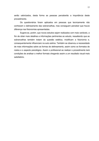 15

serão valorizados, desta forma as pessoas perceberão a importância deste
procedimento.
Os questionários foram aplicados em pessoas que tecnicamente não
conhecem o delineamento das sobrancelhas, mas conseguem perceber que houve
diferença nas fisionomias apresentadas.
Sugere-se, porém, que novos estudos sejam realizados com mais variáveis, a
fim de obter mais detalhes e informações pertinentes ao estudo, ressaltando que as
sobrancelhas também tratam da questão estética, modificam a fisionomia e,
consequentemente influenciam na auto estima. Também se observou a necessidade
de mais informações sobre as formas de delineamento, assim como os formatos de
rostos e o aspecto psicológico. Assim o profissional ao realizar o procedimento terá
condições de analisar o melhor formato chegando assim a um resultado visual mais
satisfatório.

 